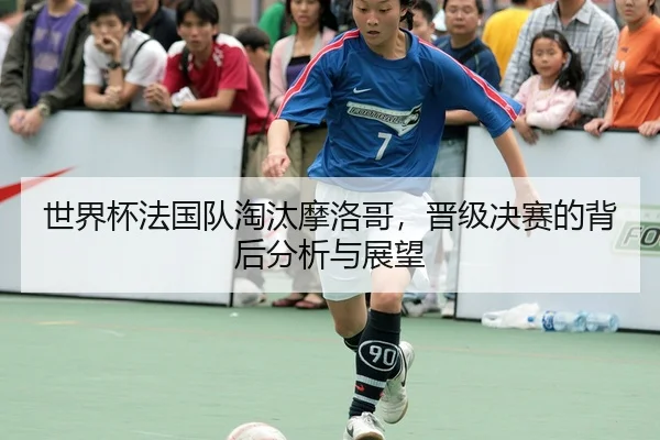 世界杯法国队淘汰摩洛哥，晋级决赛的背后分析与展望